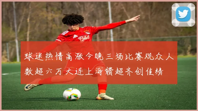 球迷热情高涨今晚三场比赛观众人数超六万大连上海赣超齐创佳绩