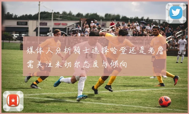 媒体人分析骑士选择哈登还是老詹需关注米切尔态度与倾向