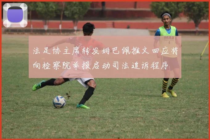 法足协主席转发姆巴佩推文回应将向检察院举报启动司法追诉程序