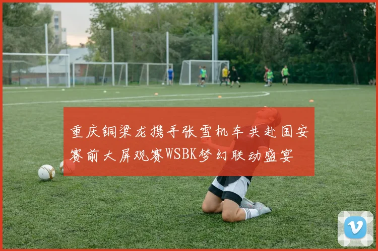 重庆铜梁龙携手张雪机车共赴国安赛前大屏观赛WSBK梦幻联动盛宴