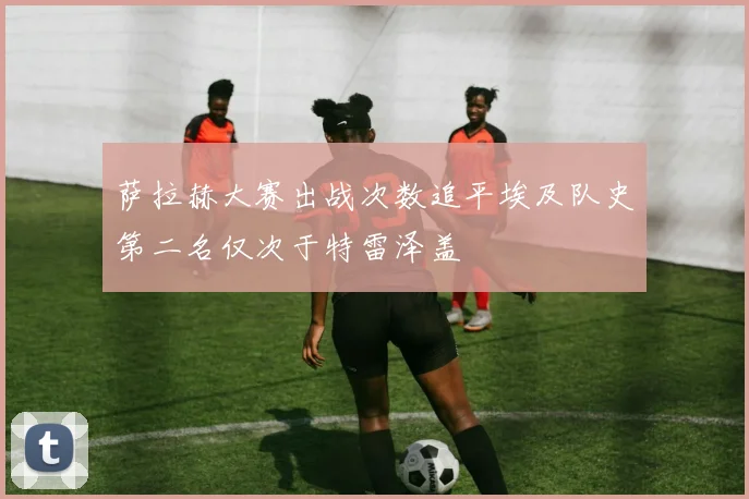 萨拉赫大赛出战次数追平埃及队史第二名仅次于特雷泽盖