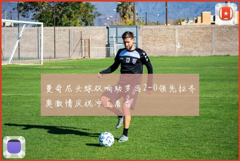 曼奇尼头球双响助罗马2-0领先拉齐奥激情庆祝冲上看台