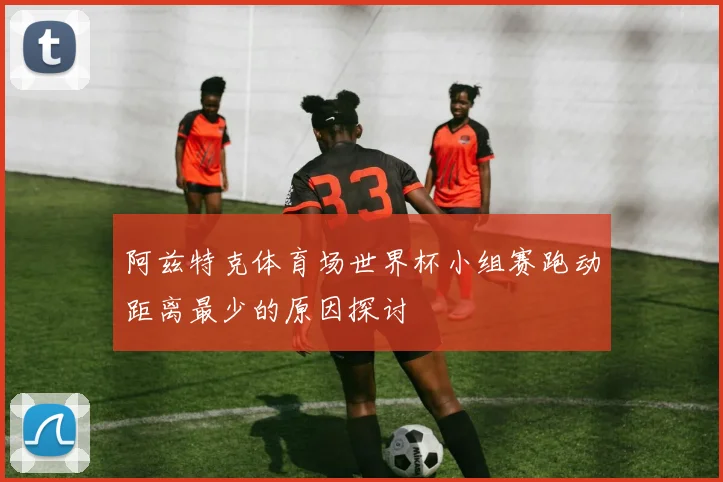 阿兹特克体育场世界杯小组赛跑动距离最少的原因探讨