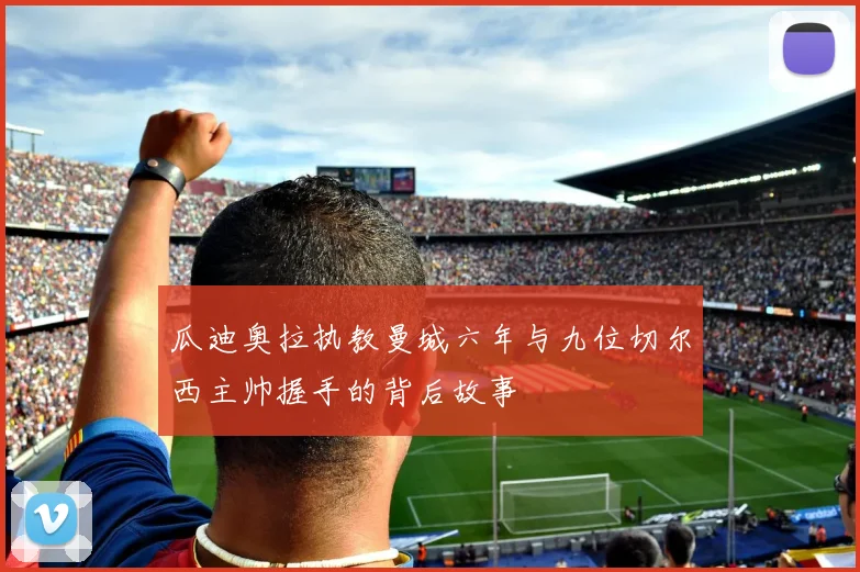 瓜迪奥拉执教曼城六年与九位切尔西主帅握手的背后故事