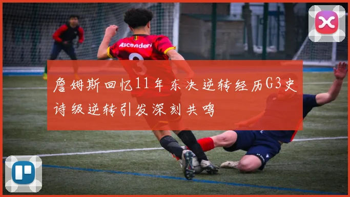 詹姆斯回忆11年东决逆转经历G3史诗级逆转引发深刻共鸣