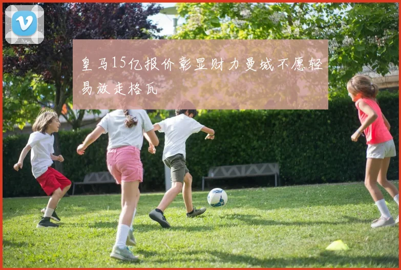皇马15亿报价彰显财力曼城不愿轻易放走格瓦