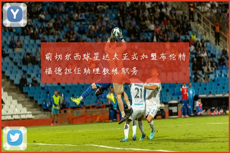前切尔西球星达夫正式加盟布伦特福德担任助理教练职务