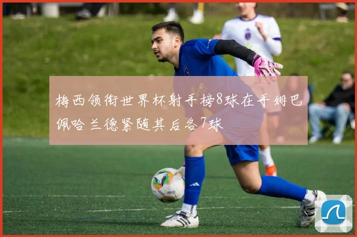 梅西领衔世界杯射手榜8球在手姆巴佩哈兰德紧随其后各7球