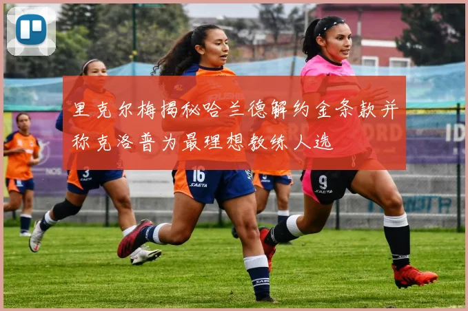 里克尔梅揭秘哈兰德解约金条款并称克洛普为最理想教练人选